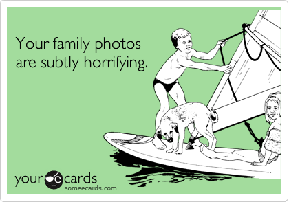 
Your family photos
are subtly horrifying.