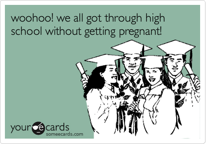 woohoo! we all got through high school without getting pregnant!