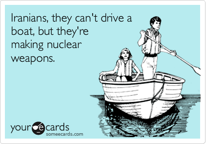 Iranians, they can't drive a
boat, but they're 
making nuclear 
weapons.