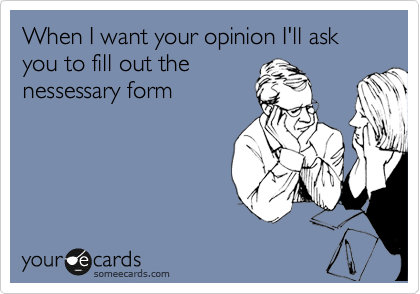 When I want your opinion I'll ask you to fill out the
nessessary form
