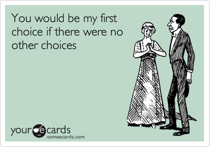 You would be my first choice if there were no other choices.