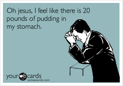 Oh jesus, I feel like there is 20 pounds of pudding in
my stomach.