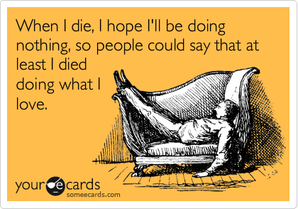 When I die, I hope I'll be doing nothing, so people could say that at least I died doing what I love.