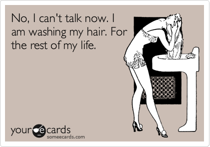 No, I can't talk now. I
am washing my hair. For
the rest of my life. 