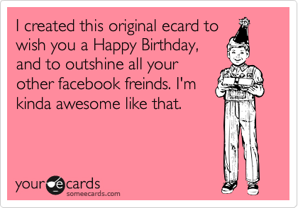 I created this original ecard to
wish you a Happy Birthday,
and to outshine all your
other facebook freinds. I'm
kinda awesome like that.