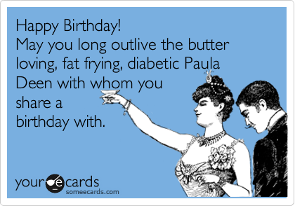 Happy Birthday! 
May you long outlive the butter loving, fat frying, diabetic Paula Deen with whom you
share a 
birthday with.