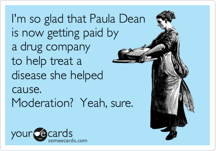 I'm so glad that Paula Dean 
is now getting paid by
a drug company
to help treat a
disease she helped 
cause.
Moderation?  Yeah, sure. 