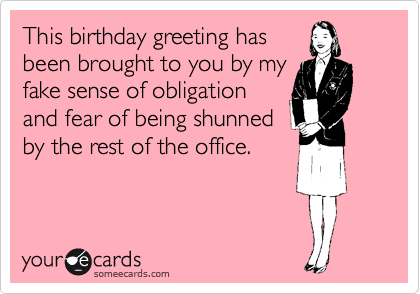 This birthday greeting has
been brought to you by my
fake sense of obligation
and fear of being shunned
by the rest of the office.