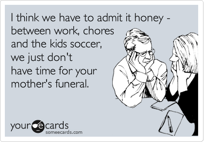 I think we have to admit it honey - between work, chores 
and the kids soccer, 
we just don't
have time for your
mother's funeral.