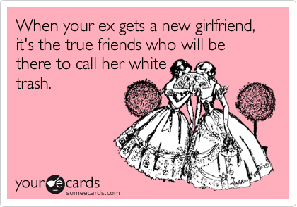 When your ex gets a new girlfriend, it's the true friends who will be there to call her white
trash.