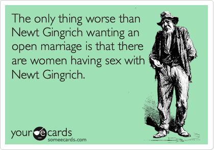 The only thing worse than
Newt Gingrich wanting an
open marriage is that there
are women having sex with
Newt Gingrich. 
