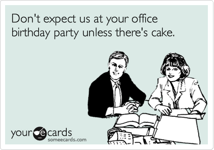 Don't expect us at your office birthday party unless there's cake.