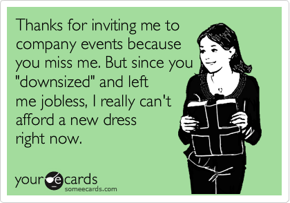 Thanks for inviting me to 
company events becauseyou miss me. But since you"downsized" and left
me jobless, I really can't
afford a new dress 
right now.