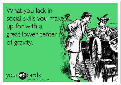 What you lack in
social skills you make
up for with a
great lower center
of gravity.