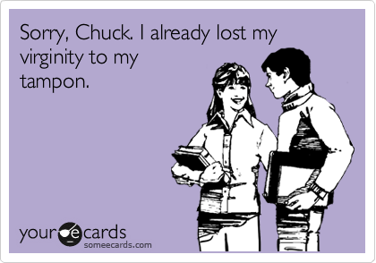 Sorry, Chuck. I already lost my virginity to my
tampon. 