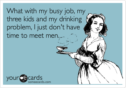 What with my busy job, my
three kids and my drinking
problem, I just don't have
time to meet men.
