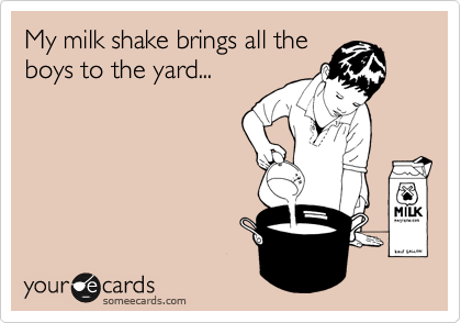 My milk shake brings all the
boys to the yard...