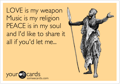 LOVE is my weapon
Music is my religion
PEACE is in my soul
and I'd like to share it
all if you'd let me...