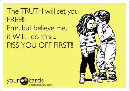 The TRUTH will set you
FREE!!!
Erm, but believe me, 
it WILL do this....
PISS YOU OFF FIRST!!