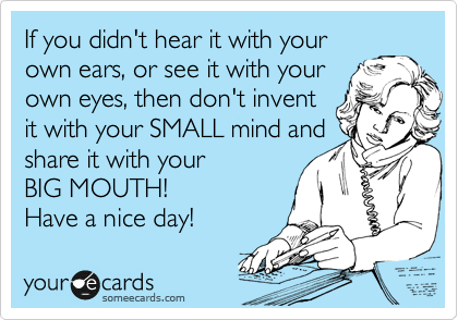 If you didn't hear it with your
own ears, or see it with your
own eyes, then don't invent
it with your SMALL mind and
share it with your 
BIG MOUTH!
Have a nice day!
