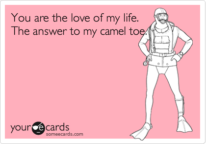You are the love of my life.
The answer to my camel toe.