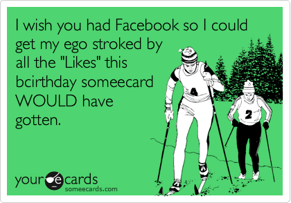 I wish you had Facebook so I could get my ego stroked by
all the "Likes" this
bcirthday someecard
WOULD have
gotten. 