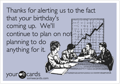 Thanks for alerting us to the fact that your birthday's
coming up.  We'll
continue to plan on not
planning to do
anything for it.