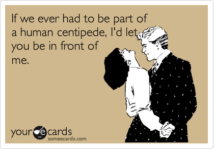 If we ever had to be part of
a human centipede, I'd let
you be in front of
me.