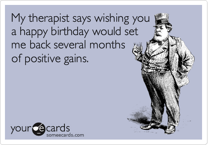 My therapist says wishing you
a happy birthday would set
me back several months
of positive gains.