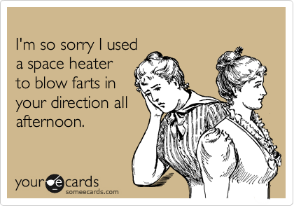 
I'm so sorry I used
a space heater
to blow farts in 
your direction all
afternoon.