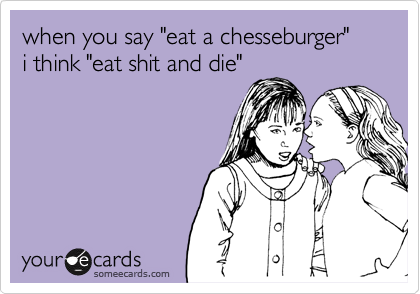 when you say "eat a chesseburger"
i think "eat shit and die"