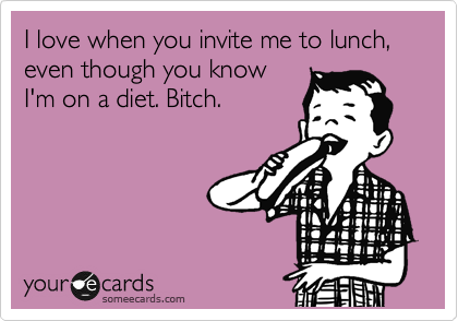 I love when you invite me to lunch, even though you know
I'm on a diet. Bitch.