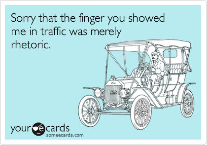 Sorry that the finger you showed me in traffic was merely
rhetoric.