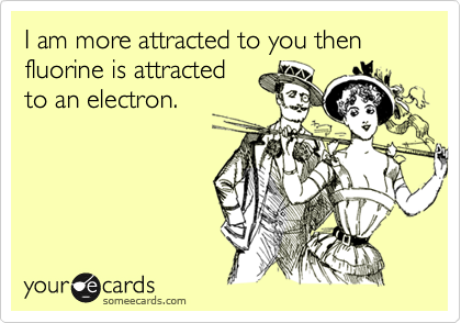 I am more attracted to you then fluorine is attracted
to an electron.