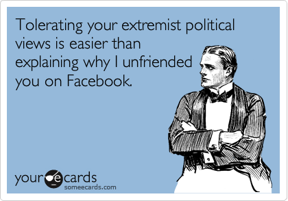 Tolerating your extremist political views is easier than
explaining why I unfriended
you on Facebook.