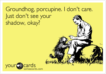 Groundhog, porcupine. I don't care. Just don't see your
shadow, okay?