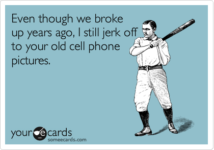 Even though we broke
up years ago, I still jerk off
to your old cell phone
pictures.