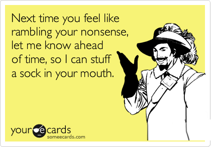 Next time you feel like
rambling your nonsense,
let me know ahead
of time, so I can stuff
a sock in your mouth.