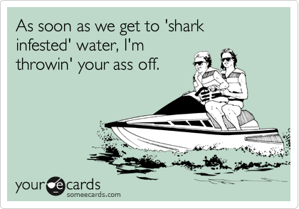 As soon as we get to 'shark infested' water, I'm
throwin' your ass off.