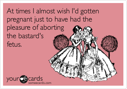 At times I almost wish I'd gotten pregnant just to have had the pleasure of aborting
the bastard's
fetus.