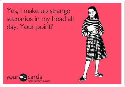 Yes, I make up strange
scenarios in my head all
day. Your point?