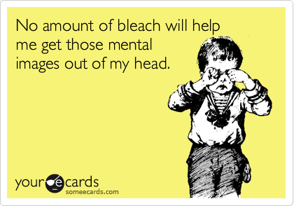 No amount of bleach will help
me get those mental
images out of my head.