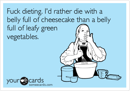 Fuck dieting. I'd rather die with a belly full of cheesecake than a belly full of leafy green
vegetables.