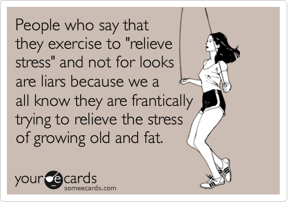 People who say that
they exercise to "relieve
stress" and not for looks
are liars because we a
all know they are frantically 
trying to relieve the stress 
of growing old and fat.