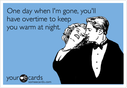 One day when I'm gone, you'll have overtime to keep
you warm at night. 