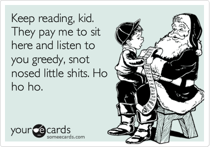 Keep reading, kid.
They pay me to sit
here and listen to
you greedy, snot
nosed little shits. Ho
ho ho.