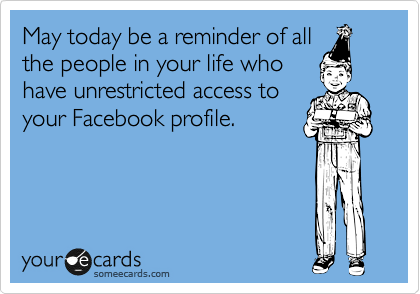 May today be a reminder of all
the people in your life who
have unrestricted access to
your Facebook profile.