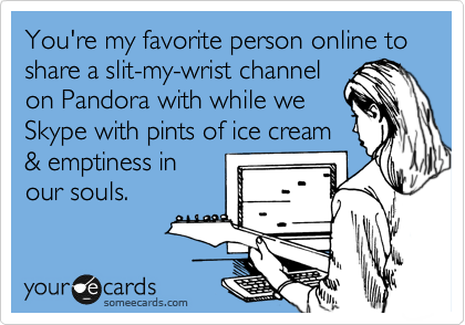 You're my favorite person online to share a slit-my-wrist channel
on Pandora with while we
Skype with pints of ice cream
& emptiness in
our souls.