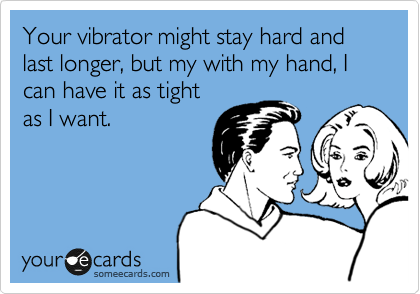 Your vibrator might stay hard and last longer, but my with my hand, I can have it as tight
as I want.