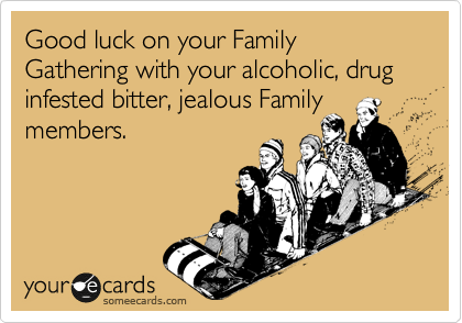 Good luck on your Family Gathering with your alcoholic, drug infested bitter, jealous Family members. 
